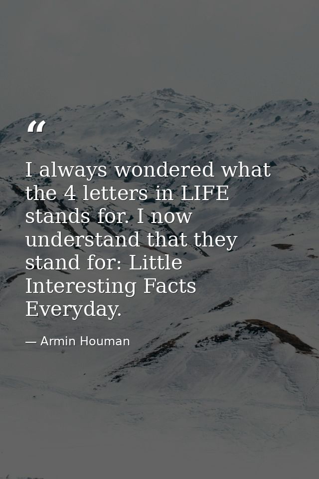 I always wondered what the 4 letters in LIFE stands for. I now understand that they stand for: Little Interesting Facts  — Armin Houman