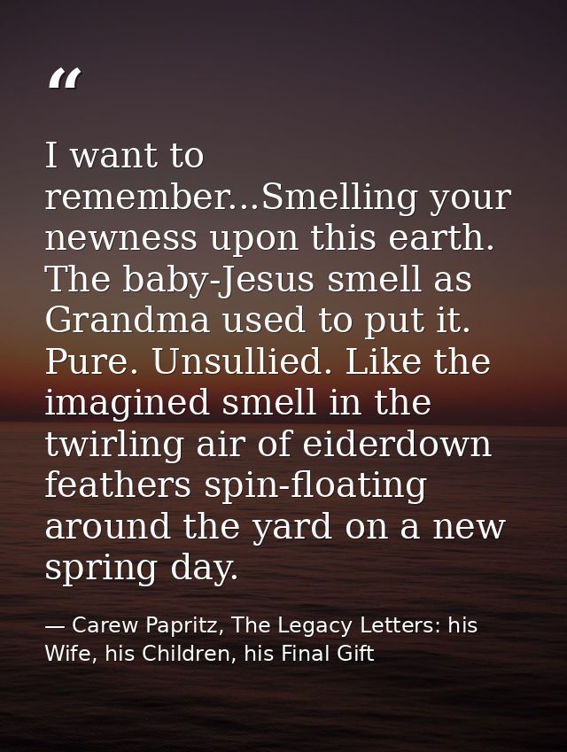 I want to remember...Smelling your newness upon this earth. The baby-Jesus smell as Grandma used to put it. Pure. Unsull — Carew Papritz, The Legacy Letters: his Wife, his Children, his Final Gift