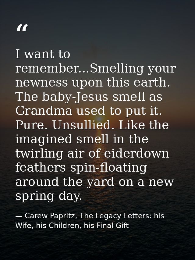 I want to remember...Smelling your newness upon this earth. The baby-Jesus smell as Grandma used to put it. Pure. Unsull — Carew Papritz, The Legacy Letters: his Wife, his Children, his Final Gift