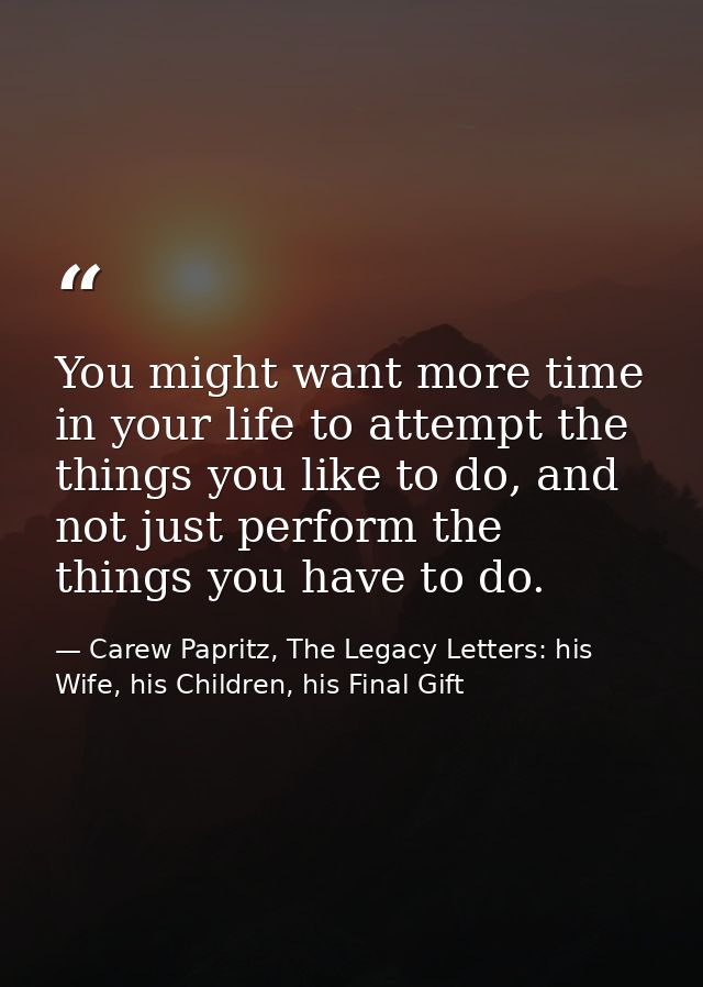 You might want more time in your life to attempt the things you like to do, and not just perform the things you have to  — Carew Papritz, The Legacy Letters: his Wife, his Children, his Final Gift