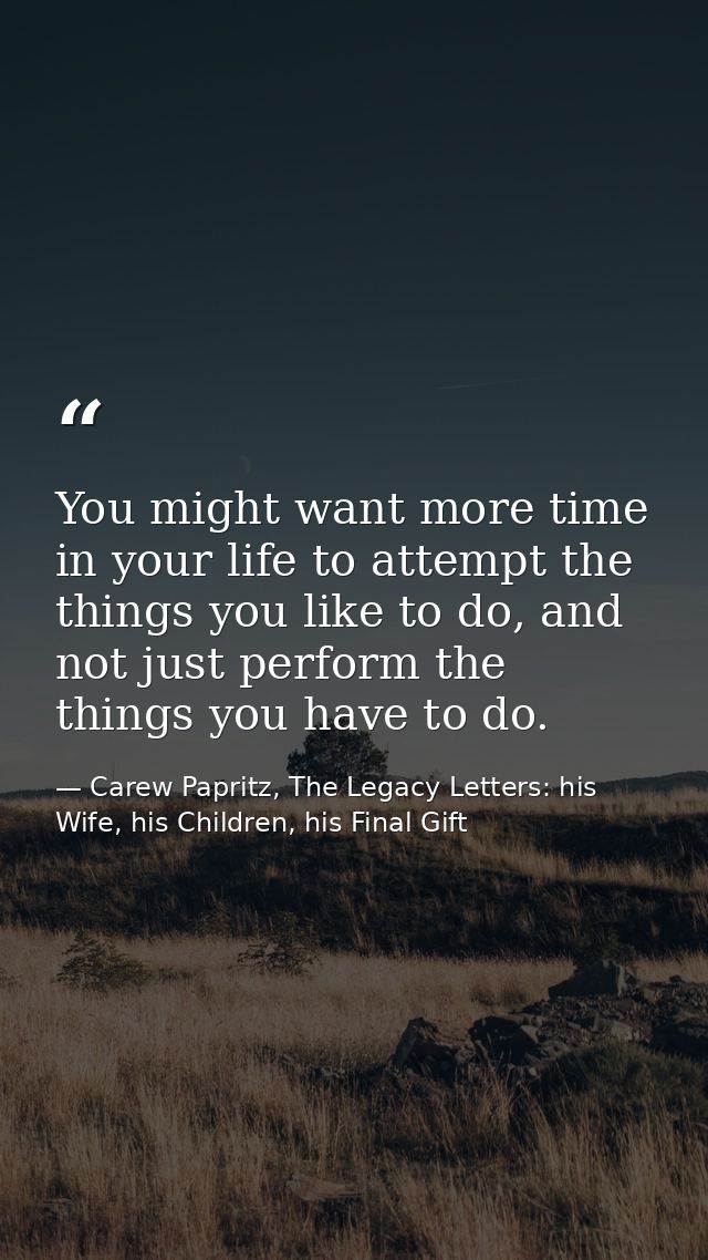You might want more time in your life to attempt the things you like to do, and not just perform the things you have to  — Carew Papritz, The Legacy Letters: his Wife, his Children, his Final Gift