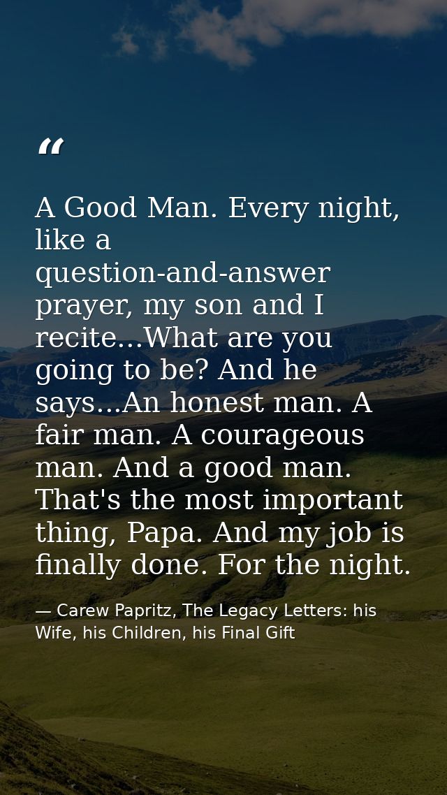 A Good Man. Every night, like a question-and-answer prayer, my son and I recite...What are you going to be? And he says. — Carew Papritz, The Legacy Letters: his Wife, his Children, his Final Gift