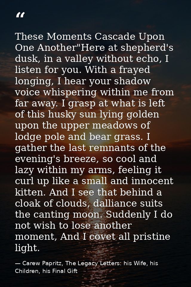These Moments Cascade Upon One Another"Here at shepherd's dusk, in a valley without echo, I listen for you. With a fraye — Carew Papritz, The Legacy Letters: his Wife, his Children, his Final Gift