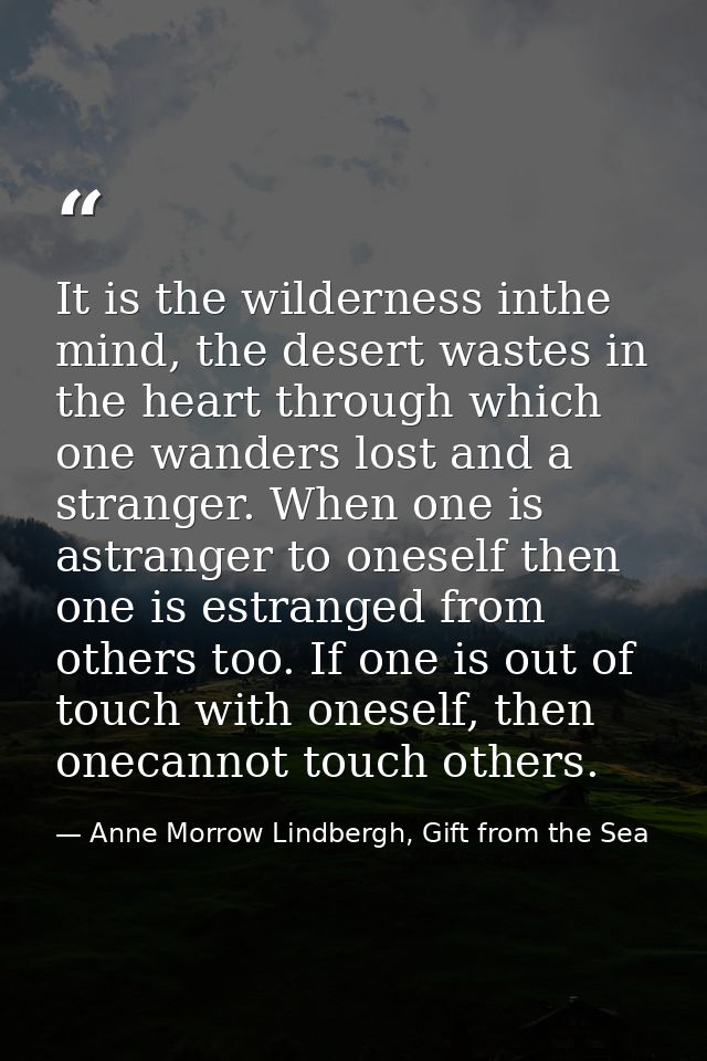 It is the wilderness inthe mind, the desert wastes in the heart through which one wanders lost and a stranger. When one  — Anne Morrow Lindbergh, Gift from the Sea