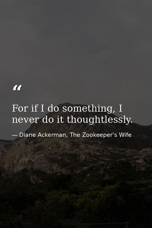 For if I do something, I never do it thoughtlessly. — Diane Ackerman, The Zookeeper's Wife