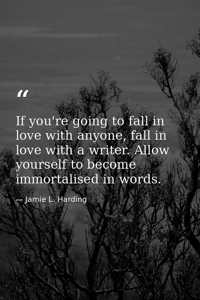 If you're going to fall in love with anyone, fall in love with a writer. Allow yourself to become immortalised in words. — Jamie L. Harding