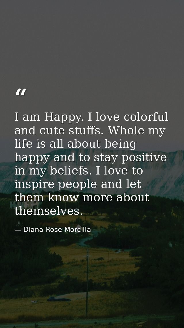 I am Happy. I love colorful and cute stuffs. Whole my life is all about being happy and to stay positive in my beliefs.  — Diana Rose Morcilla