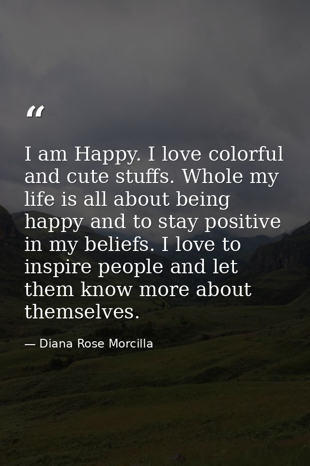 I am Happy. I love colorful and cute stuffs. Whole my life is all about being happy and to stay positive in my beliefs.  — Diana Rose Morcilla