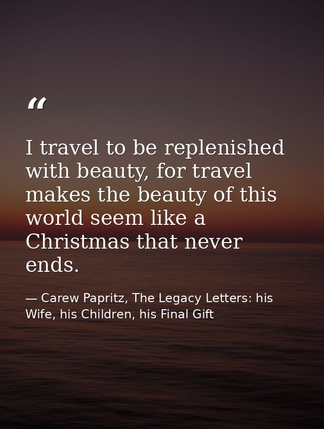 I travel to be replenished with beauty, for travel makes the beauty of this world seem like a Christmas that never ends. — Carew Papritz, The Legacy Letters: his Wife, his Children, his Final Gift
