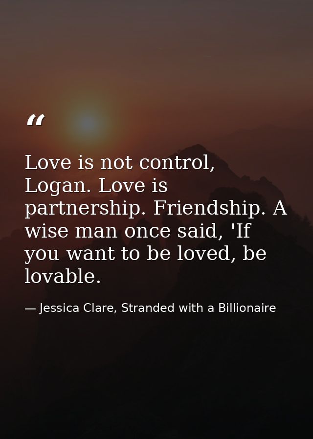 Love is not control, Logan. Love is partnership. Friendship. A wise man once said, 'If you want to be loved, be lovable. — Jessica Clare, Stranded with a Billionaire