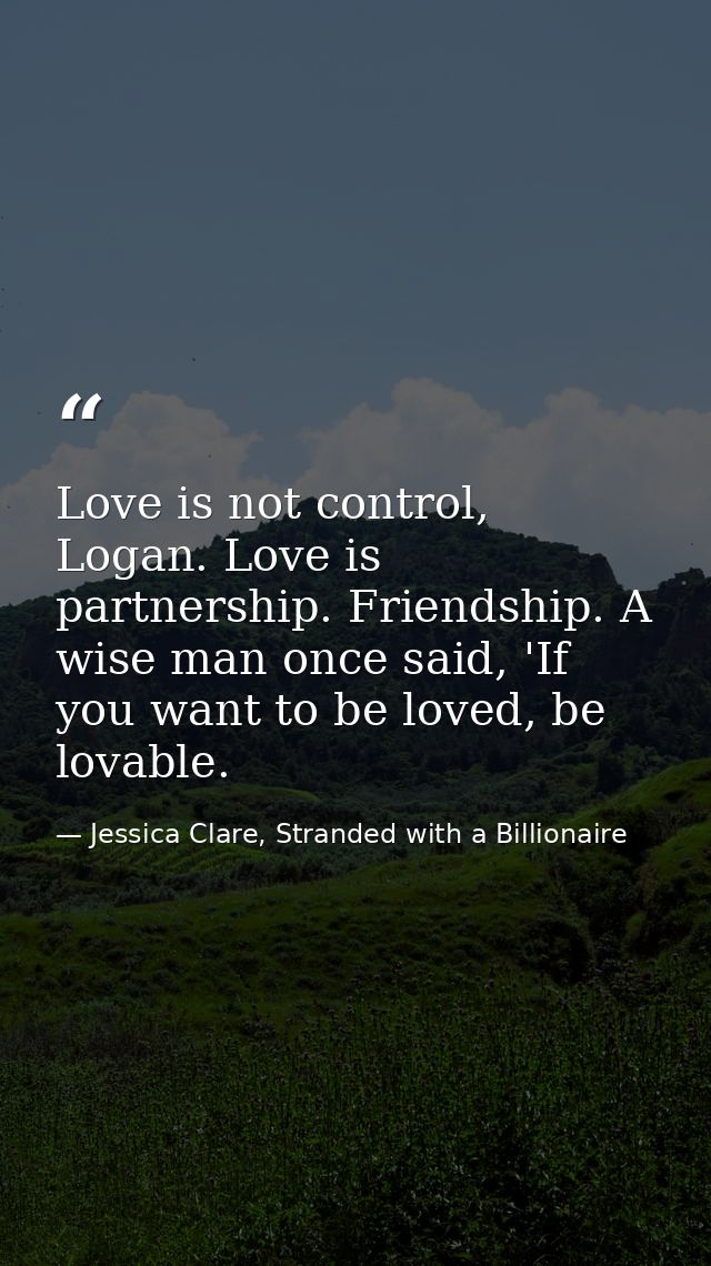 Love is not control, Logan. Love is partnership. Friendship. A wise man once said, 'If you want to be loved, be lovable. — Jessica Clare, Stranded with a Billionaire