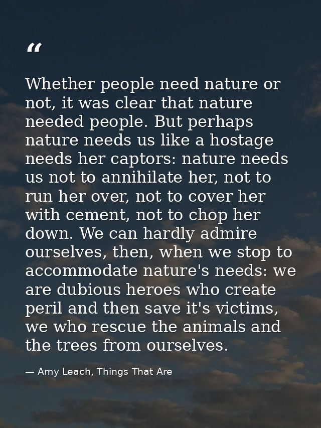 Whether people need nature or not, it was clear that nature needed people. But perhaps nature needs us like a hostage ne — Amy Leach, Things That Are