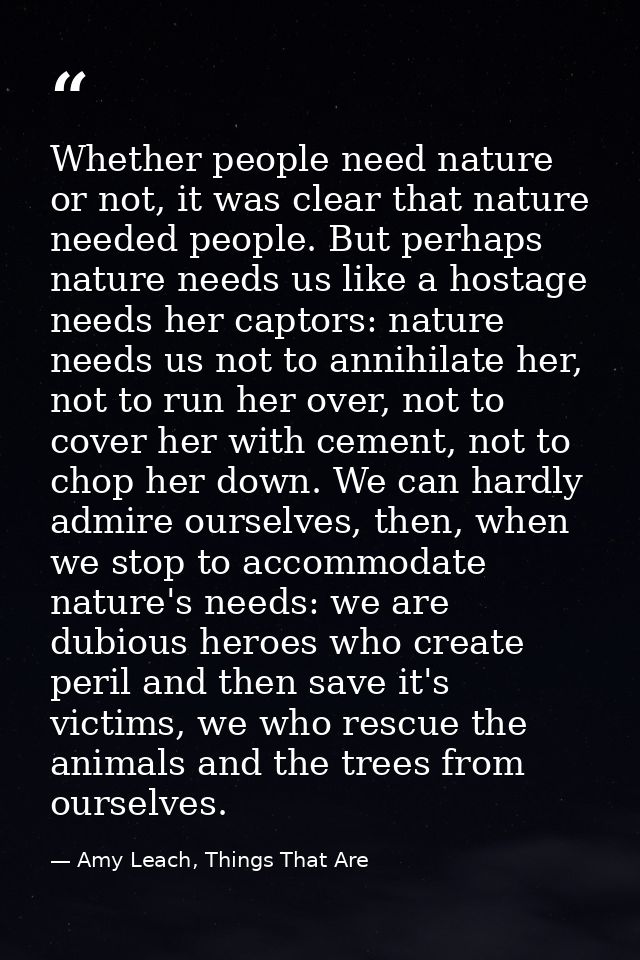 Whether people need nature or not, it was clear that nature needed people. But perhaps nature needs us like a hostage ne — Amy Leach, Things That Are