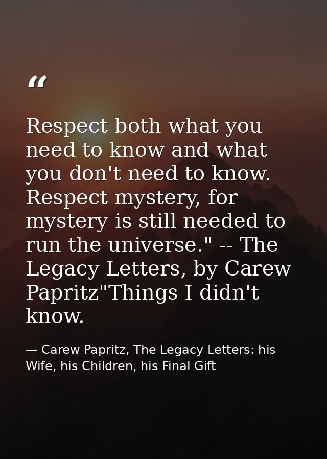 Respect both what you need to know and what you don't need to know. Respect mystery, for mystery is still needed to run  — Carew Papritz, The Legacy Letters: his Wife, his Children, his Final Gift