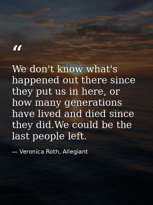 We don't know what's happened out there since they put us in here, or how many generations have lived and died since the — Veronica Roth, Allegiant
