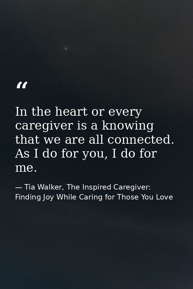 In the heart or every caregiver is a knowing that we are all connected. As I do for you, I do for me. — Tia Walker, The Inspired Caregiver: Finding Joy While Caring for Those You Love