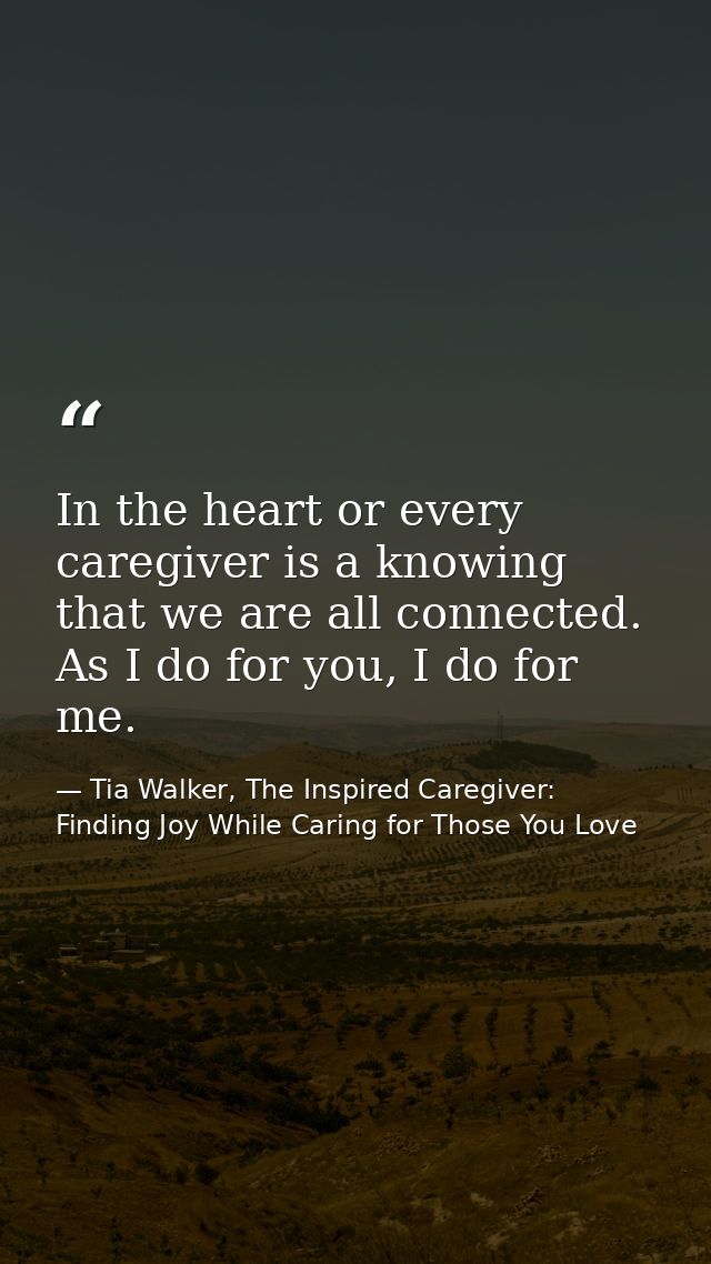 In the heart or every caregiver is a knowing that we are all connected. As I do for you, I do for me. — Tia Walker, The Inspired Caregiver: Finding Joy While Caring for Those You Love