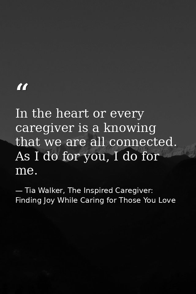 In the heart or every caregiver is a knowing that we are all connected. As I do for you, I do for me. — Tia Walker, The Inspired Caregiver: Finding Joy While Caring for Those You Love