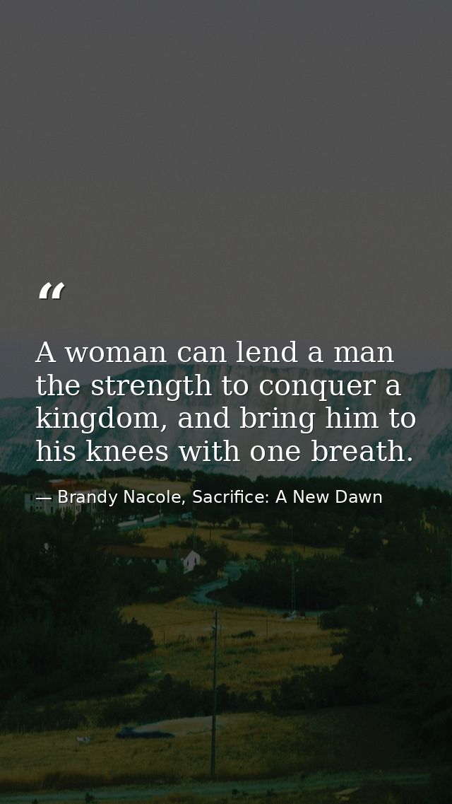 A woman can lend a man the strength to conquer a kingdom, and bring him to his knees with one breath. — Brandy Nacole, Sacrifice: A New Dawn
