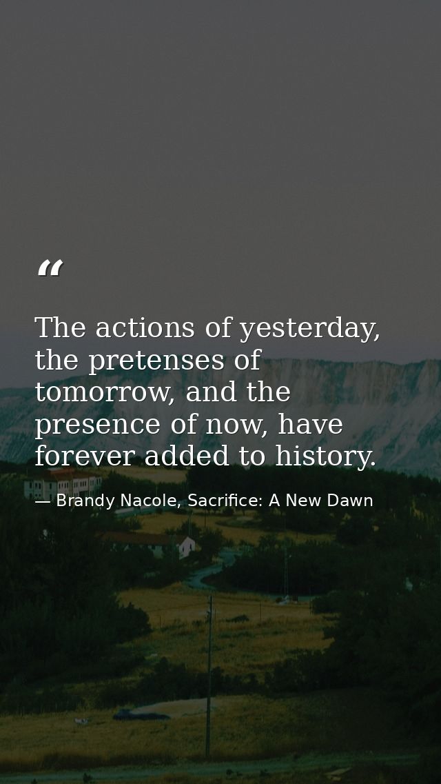 The actions of yesterday, the pretenses of tomorrow, and the presence of now, have forever added to history. — Brandy Nacole, Sacrifice: A New Dawn