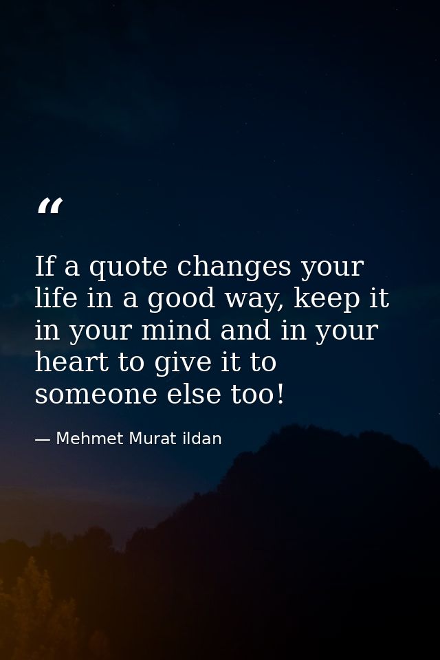 If a quote changes your life in a good way, keep it in your mind and in your heart to give it to someone else too! — Mehmet Murat ildan