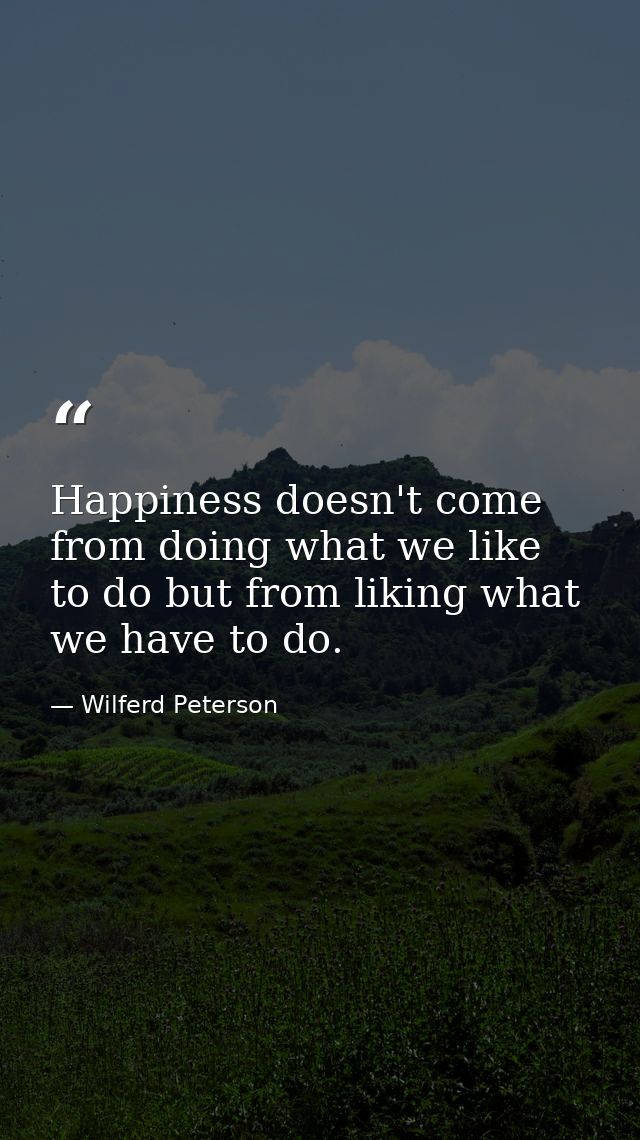 Happiness doesn't come from doing what we like to do but from liking what we have to do. — Wilferd Peterson