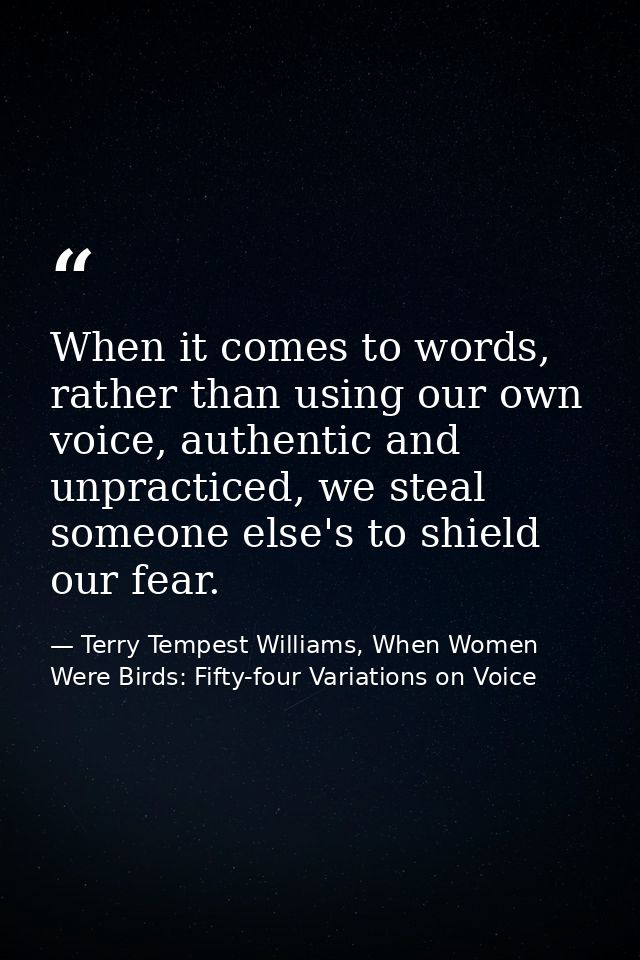 When it comes to words, rather than using our own voice, authentic and unpracticed, we steal someone else's to shield ou — Terry Tempest Williams, When Women Were Birds: Fifty-four Variations on Voice