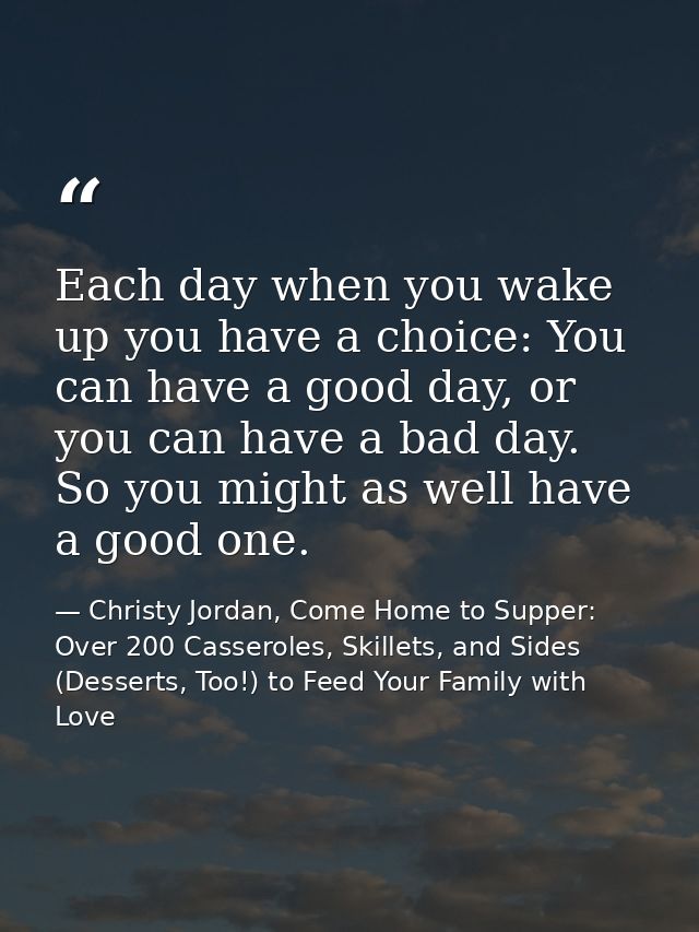 Each day when you wake up you have a choice: You can have a good day, or you can have a bad day. So you might as well ha — Christy Jordan, Come Home to Supper: Over 200 Casseroles, Skillets, and Sides (Desserts, Too!) to Feed Your Family with Love