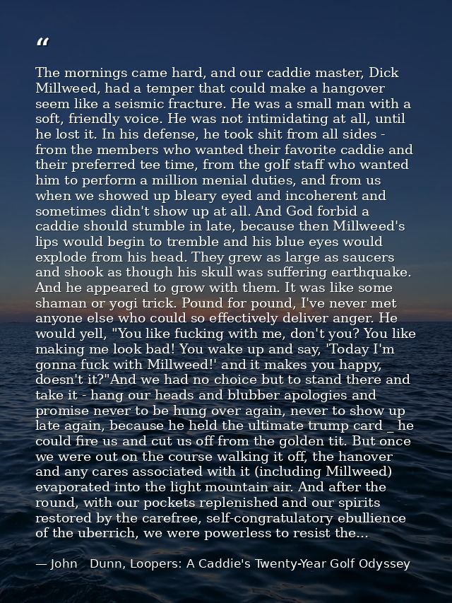 The mornings came hard, and our caddie master, Dick Millweed, had a temper that could make a hangover seem like a seismi — John   Dunn, Loopers: A Caddie's Twenty-Year Golf Odyssey