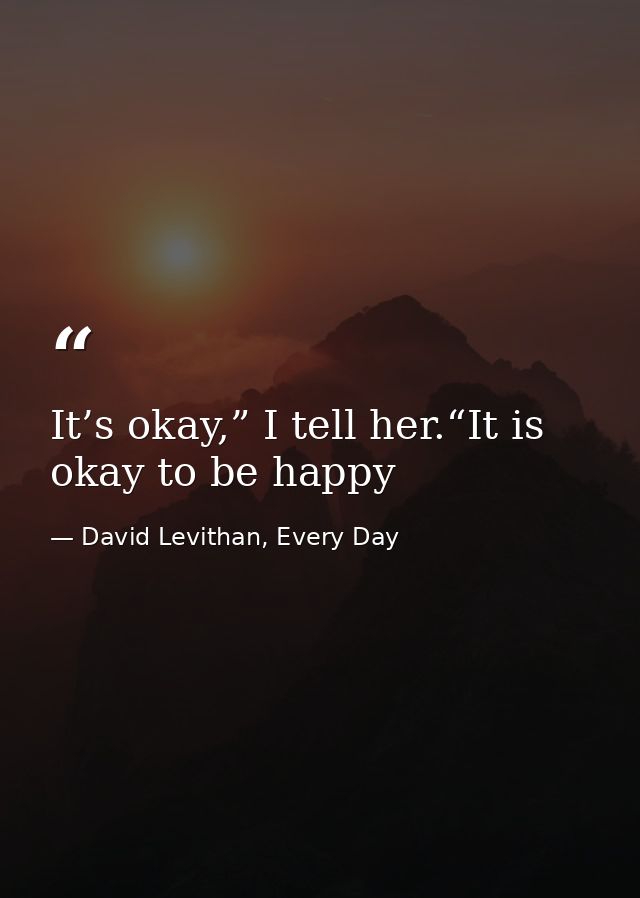 It’s okay,” I tell her.“It is okay to be happy — David Levithan, Every Day