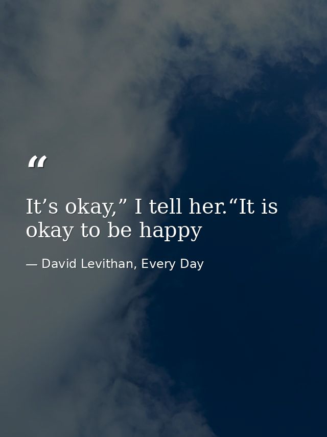 It’s okay,” I tell her.“It is okay to be happy — David Levithan, Every Day