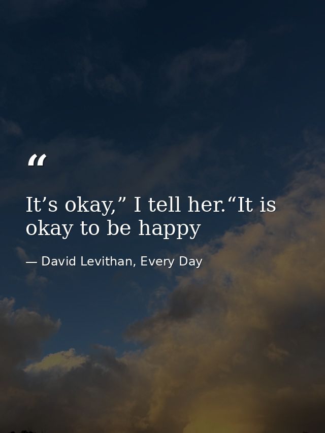 It’s okay,” I tell her.“It is okay to be happy — David Levithan, Every Day