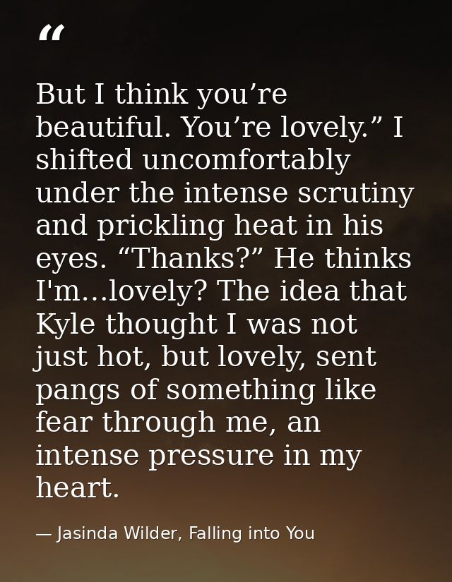 But I think you’re beautiful. You’re lovely.” I shifted uncomfortably under the intense scrutiny and prickling heat in h — Jasinda Wilder, Falling into You