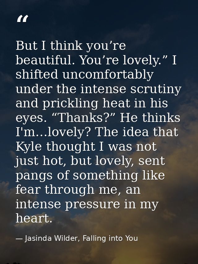 But I think you’re beautiful. You’re lovely.” I shifted uncomfortably under the intense scrutiny and prickling heat in h — Jasinda Wilder, Falling into You