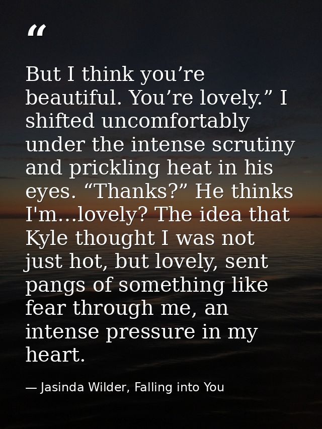 But I think you’re beautiful. You’re lovely.” I shifted uncomfortably under the intense scrutiny and prickling heat in h — Jasinda Wilder, Falling into You