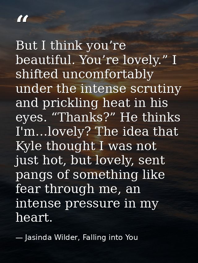 But I think you’re beautiful. You’re lovely.” I shifted uncomfortably under the intense scrutiny and prickling heat in h — Jasinda Wilder, Falling into You