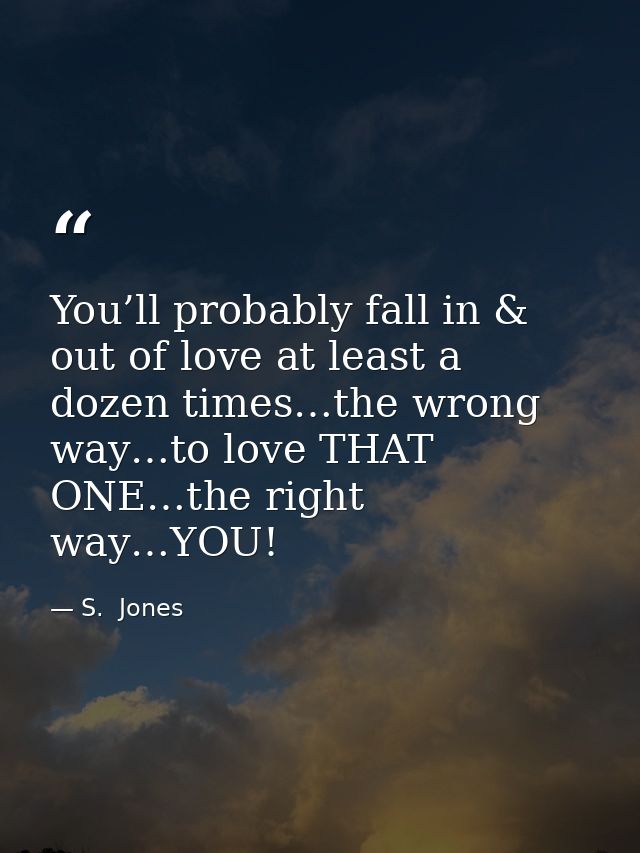 You’ll probably fall in & out of love at least a dozen times…the wrong way…to love THAT ONE…the right way…YOU! — S.  Jones