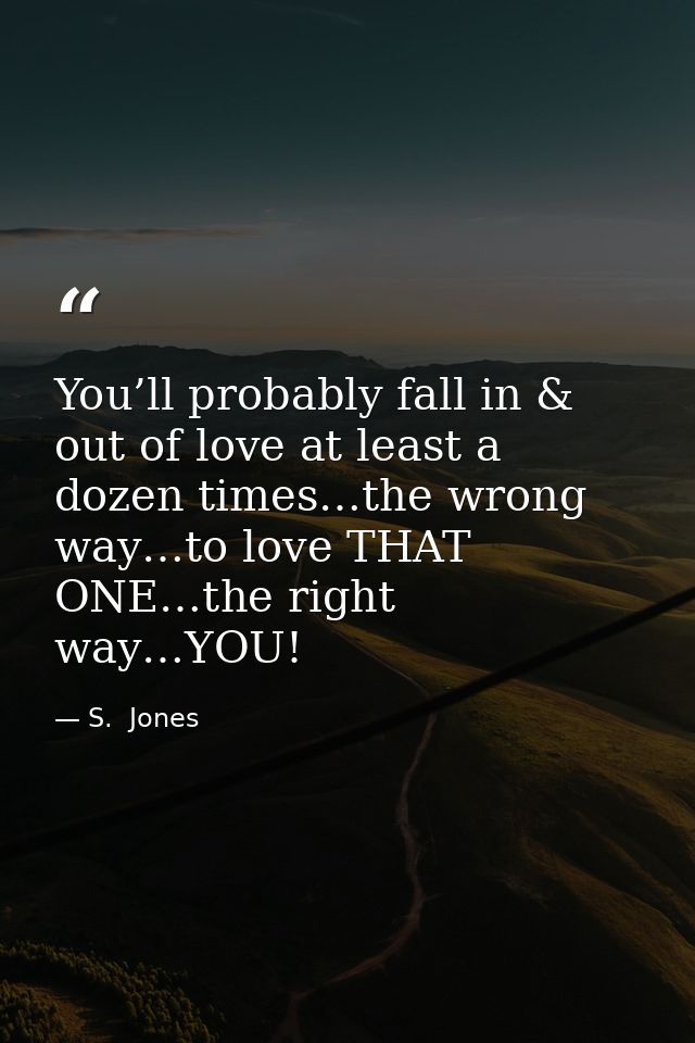 You’ll probably fall in & out of love at least a dozen times…the wrong way…to love THAT ONE…the right way…YOU! — S.  Jones