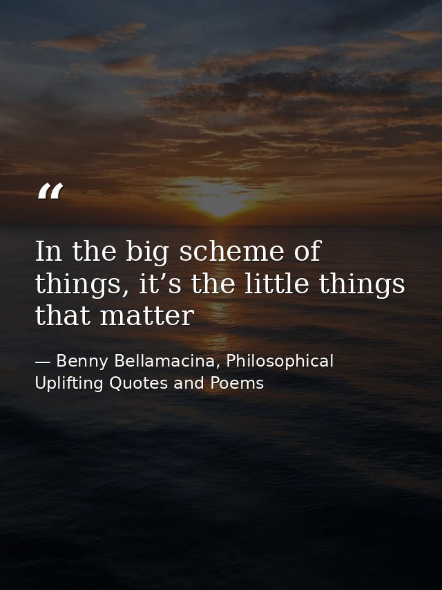In the big scheme of things, it’s the little things that matter — Benny Bellamacina, Philosophical Uplifting Quotes and Poems
