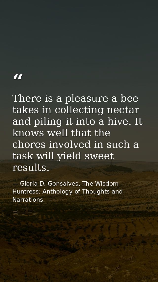 There is a pleasure a bee takes in collecting nectar and piling it into a hive. It knows well that the chores involved i — Gloria D. Gonsalves, The Wisdom Huntress: Anthology of Thoughts and Narrations