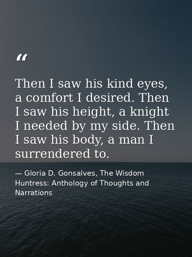 Then I saw his kind eyes, a comfort I desired. Then I saw his height, a knight I needed by my side. Then I saw his body, — Gloria D. Gonsalves, The Wisdom Huntress: Anthology of Thoughts and Narrations
