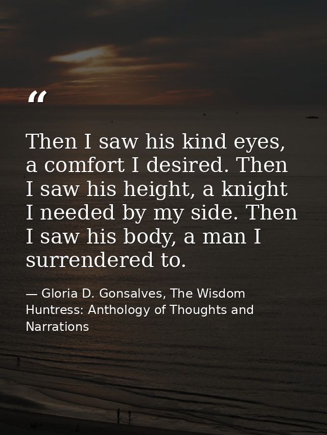 Then I saw his kind eyes, a comfort I desired. Then I saw his height, a knight I needed by my side. Then I saw his body, — Gloria D. Gonsalves, The Wisdom Huntress: Anthology of Thoughts and Narrations