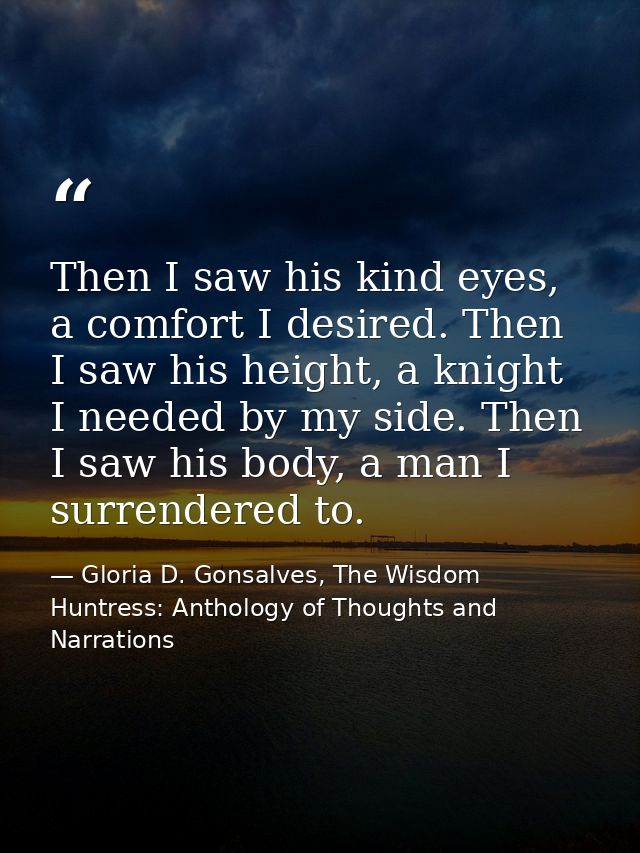 Then I saw his kind eyes, a comfort I desired. Then I saw his height, a knight I needed by my side. Then I saw his body, — Gloria D. Gonsalves, The Wisdom Huntress: Anthology of Thoughts and Narrations