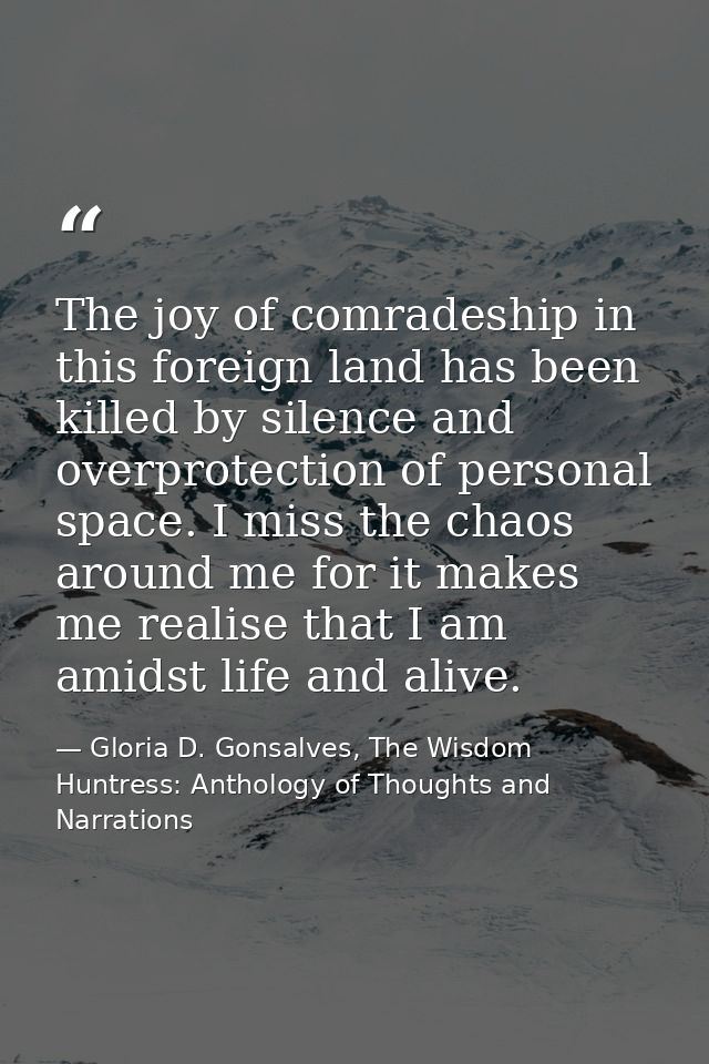 The joy of comradeship in this foreign land has been killed by silence and overprotection of personal space. I miss the  — Gloria D. Gonsalves, The Wisdom Huntress: Anthology of Thoughts and Narrations