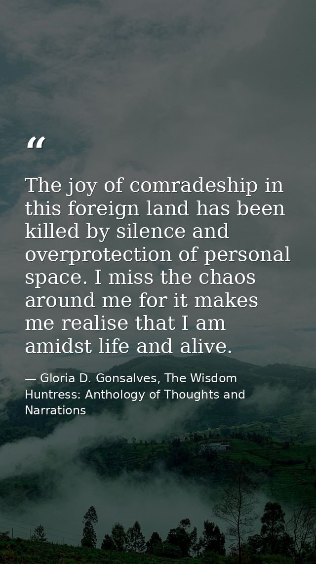 The joy of comradeship in this foreign land has been killed by silence and overprotection of personal space. I miss the  — Gloria D. Gonsalves, The Wisdom Huntress: Anthology of Thoughts and Narrations