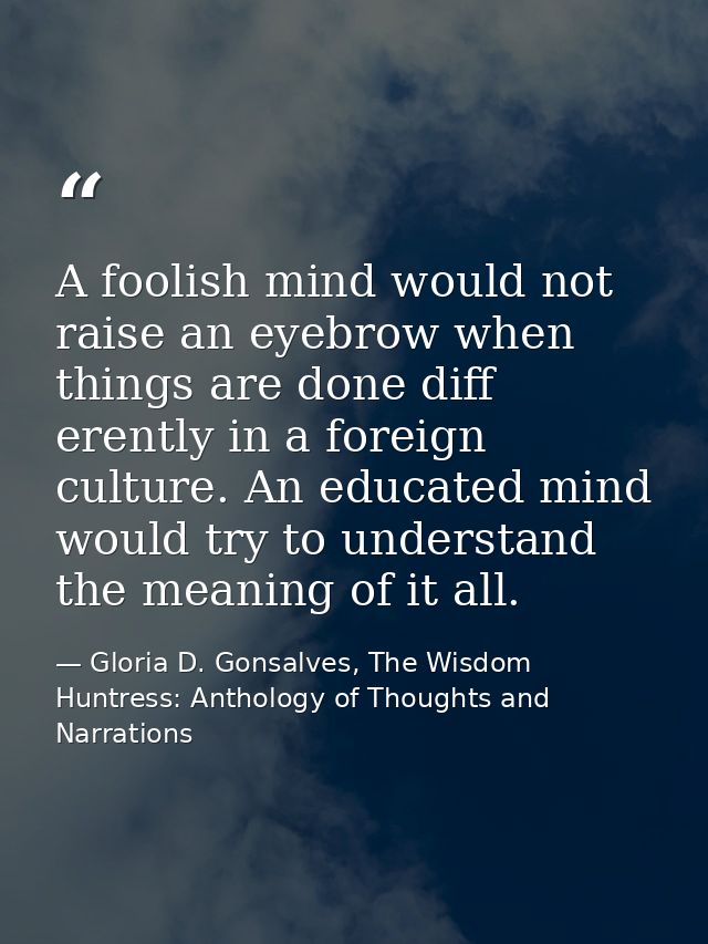 A foolish mind would not raise an eyebrow when things are done diff erently in a foreign culture. An educated mind would — Gloria D. Gonsalves, The Wisdom Huntress: Anthology of Thoughts and Narrations