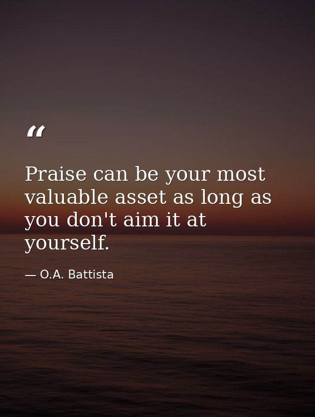 Praise can be your most valuable asset as long as you don't aim it at yourself. — O.A. Battista
