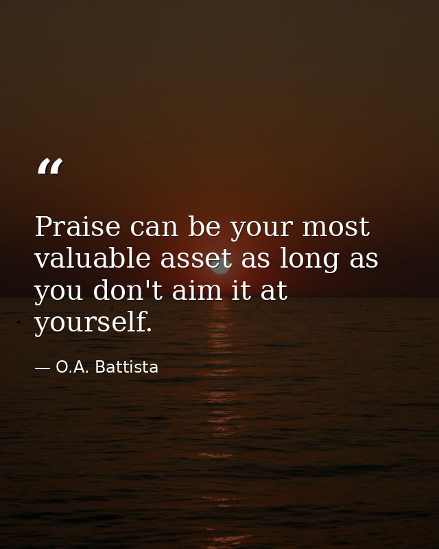 Praise can be your most valuable asset as long as you don't aim it at yourself. — O.A. Battista