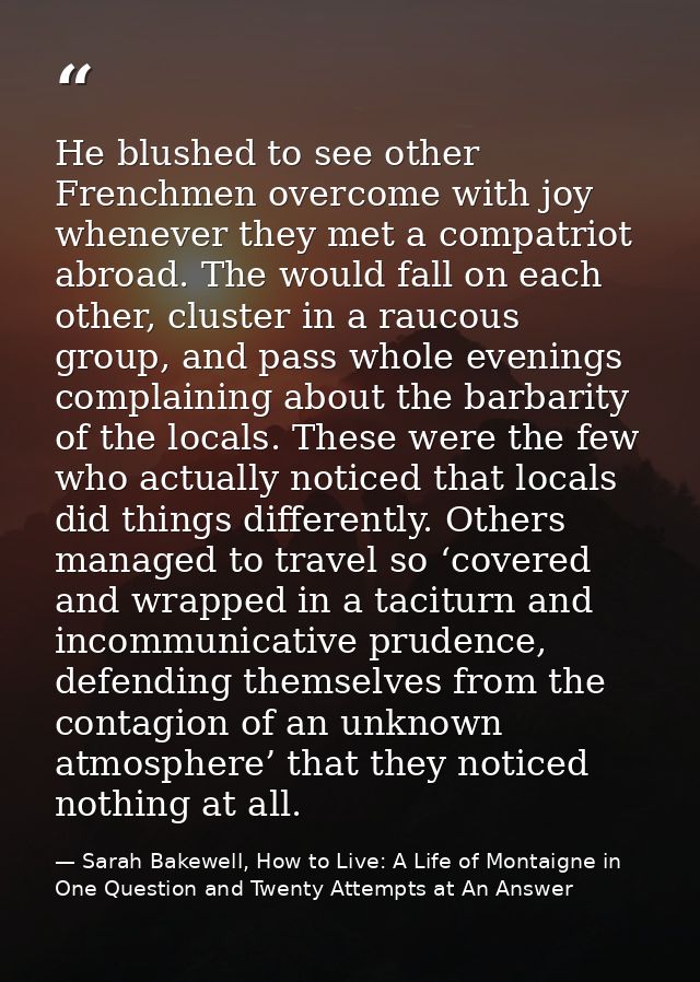 He blushed to see other Frenchmen overcome with joy whenever they met a compatriot abroad. The would fall on each other, — Sarah Bakewell, How to Live: A Life of Montaigne in One Question and Twenty Attempts at An Answer