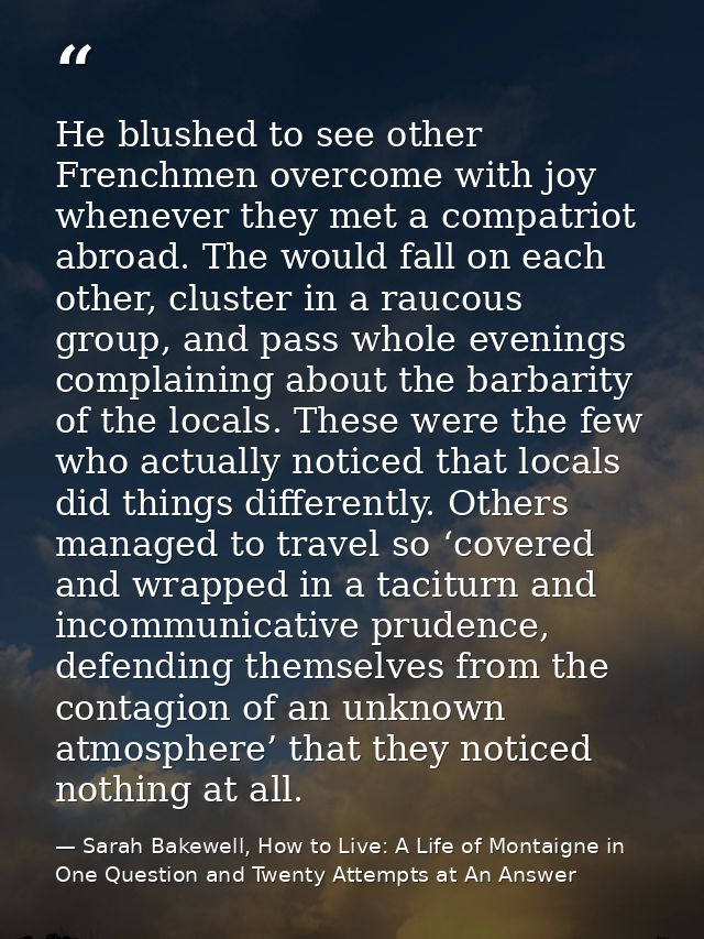 He blushed to see other Frenchmen overcome with joy whenever they met a compatriot abroad. The would fall on each other, — Sarah Bakewell, How to Live: A Life of Montaigne in One Question and Twenty Attempts at An Answer